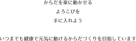 からだを楽に動かせるよろこびを手に入れよういつまでも健康で元気に動けるからだづくりを目指しています